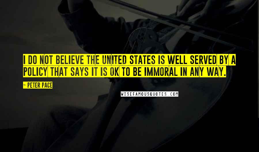 Peter Pace Quotes: I do not believe the United States is well served by a policy that says it is OK to be immoral in any way.