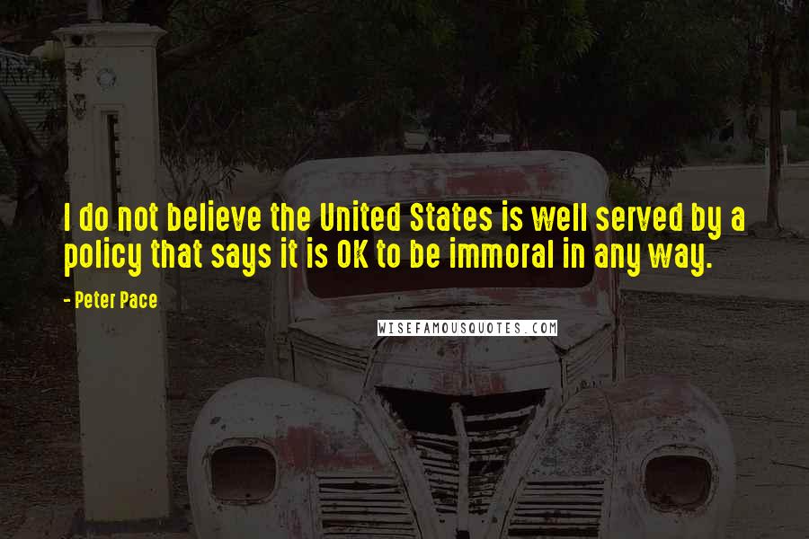 Peter Pace Quotes: I do not believe the United States is well served by a policy that says it is OK to be immoral in any way.