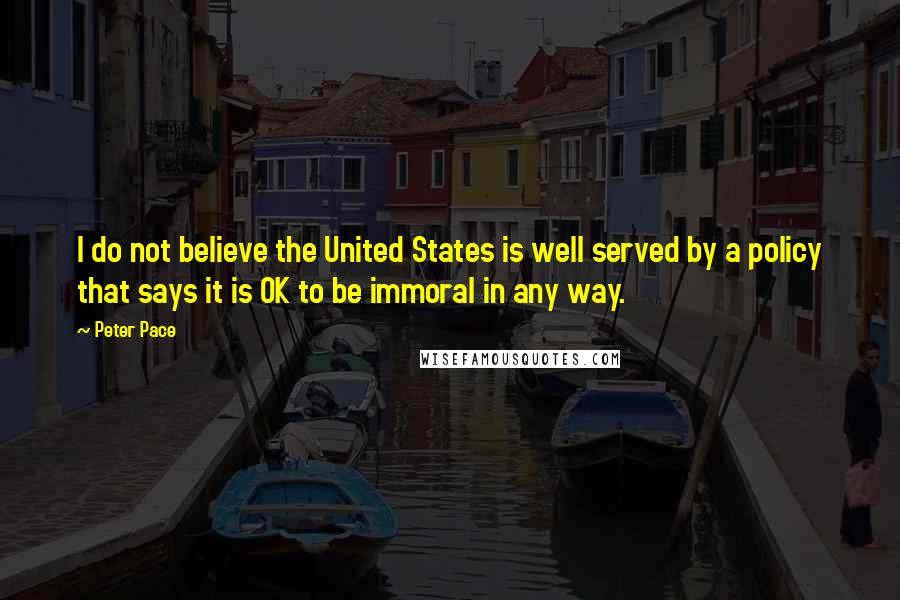 Peter Pace Quotes: I do not believe the United States is well served by a policy that says it is OK to be immoral in any way.