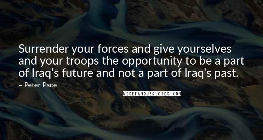 Peter Pace Quotes: Surrender your forces and give yourselves and your troops the opportunity to be a part of Iraq's future and not a part of Iraq's past.