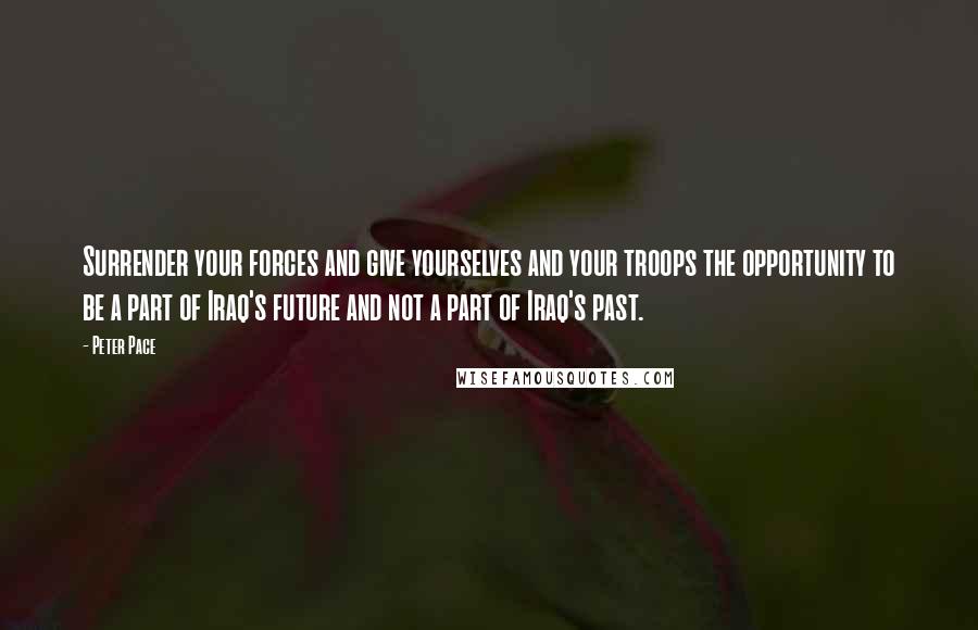 Peter Pace Quotes: Surrender your forces and give yourselves and your troops the opportunity to be a part of Iraq's future and not a part of Iraq's past.