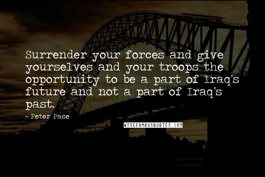 Peter Pace Quotes: Surrender your forces and give yourselves and your troops the opportunity to be a part of Iraq's future and not a part of Iraq's past.