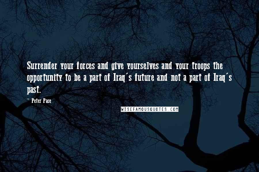 Peter Pace Quotes: Surrender your forces and give yourselves and your troops the opportunity to be a part of Iraq's future and not a part of Iraq's past.