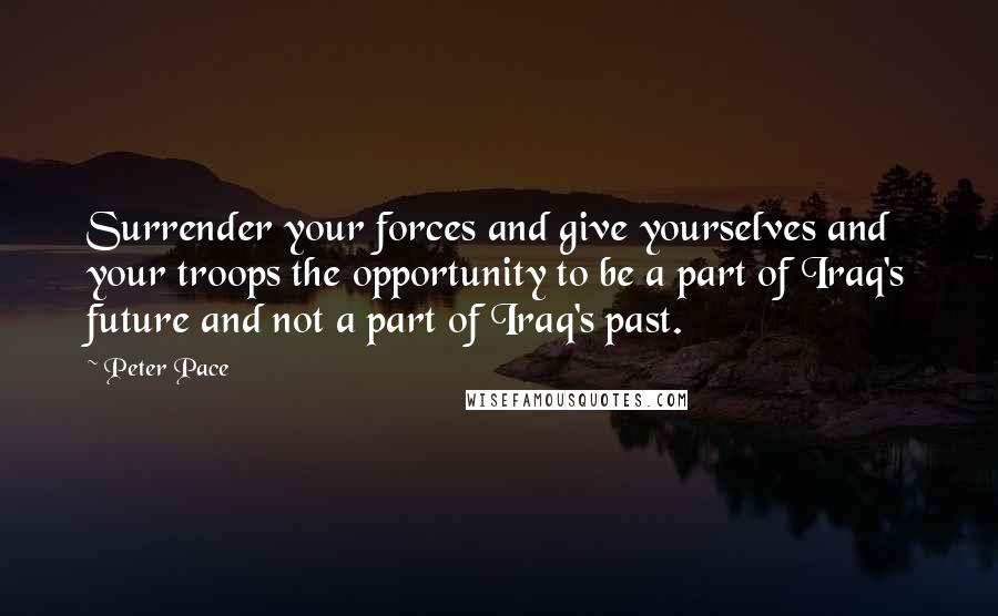 Peter Pace Quotes: Surrender your forces and give yourselves and your troops the opportunity to be a part of Iraq's future and not a part of Iraq's past.