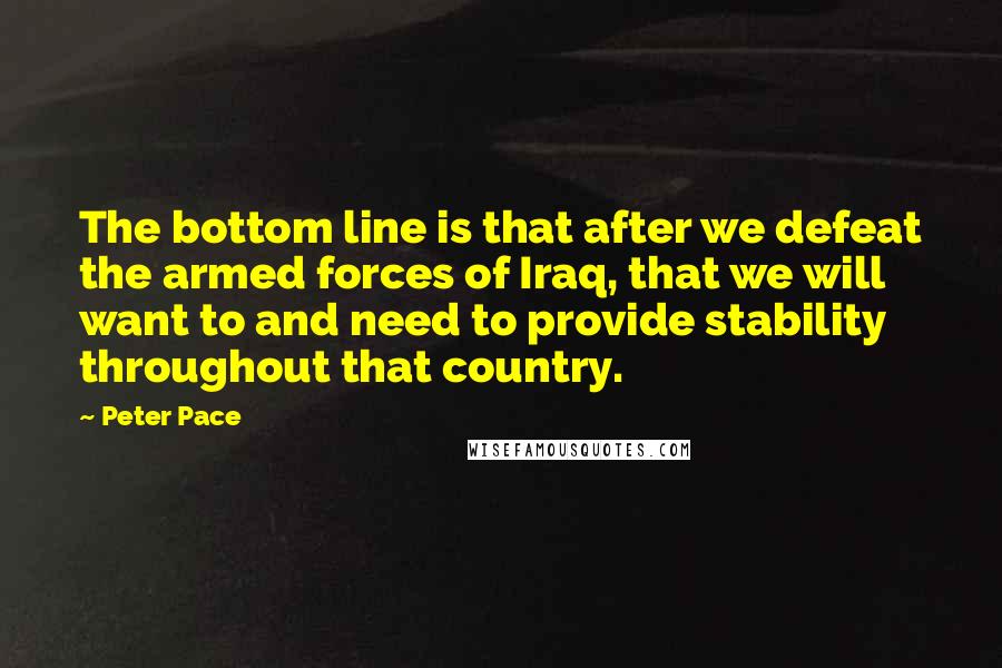 Peter Pace Quotes: The bottom line is that after we defeat the armed forces of Iraq, that we will want to and need to provide stability throughout that country.