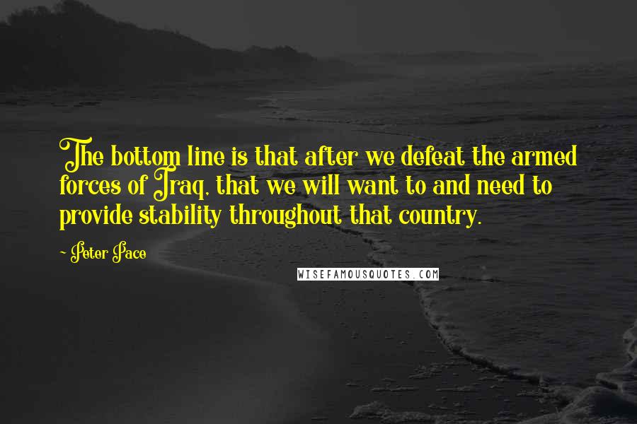 Peter Pace Quotes: The bottom line is that after we defeat the armed forces of Iraq, that we will want to and need to provide stability throughout that country.