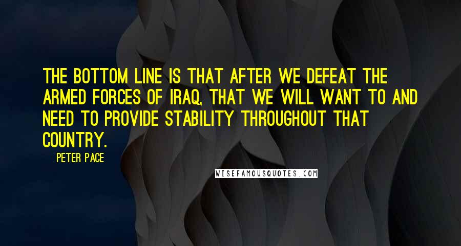Peter Pace Quotes: The bottom line is that after we defeat the armed forces of Iraq, that we will want to and need to provide stability throughout that country.