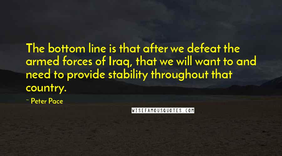 Peter Pace Quotes: The bottom line is that after we defeat the armed forces of Iraq, that we will want to and need to provide stability throughout that country.