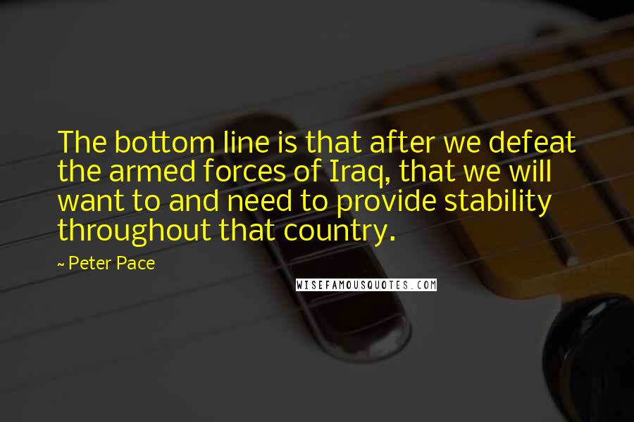 Peter Pace Quotes: The bottom line is that after we defeat the armed forces of Iraq, that we will want to and need to provide stability throughout that country.