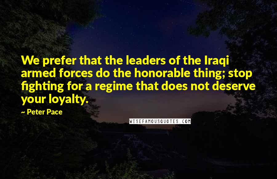 Peter Pace Quotes: We prefer that the leaders of the Iraqi armed forces do the honorable thing; stop fighting for a regime that does not deserve your loyalty.