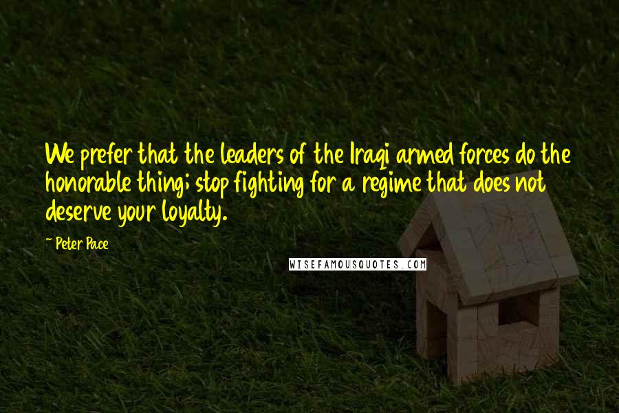 Peter Pace Quotes: We prefer that the leaders of the Iraqi armed forces do the honorable thing; stop fighting for a regime that does not deserve your loyalty.
