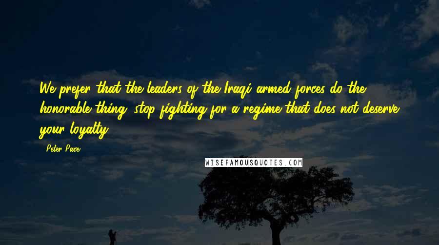 Peter Pace Quotes: We prefer that the leaders of the Iraqi armed forces do the honorable thing; stop fighting for a regime that does not deserve your loyalty.