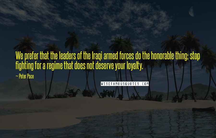 Peter Pace Quotes: We prefer that the leaders of the Iraqi armed forces do the honorable thing; stop fighting for a regime that does not deserve your loyalty.