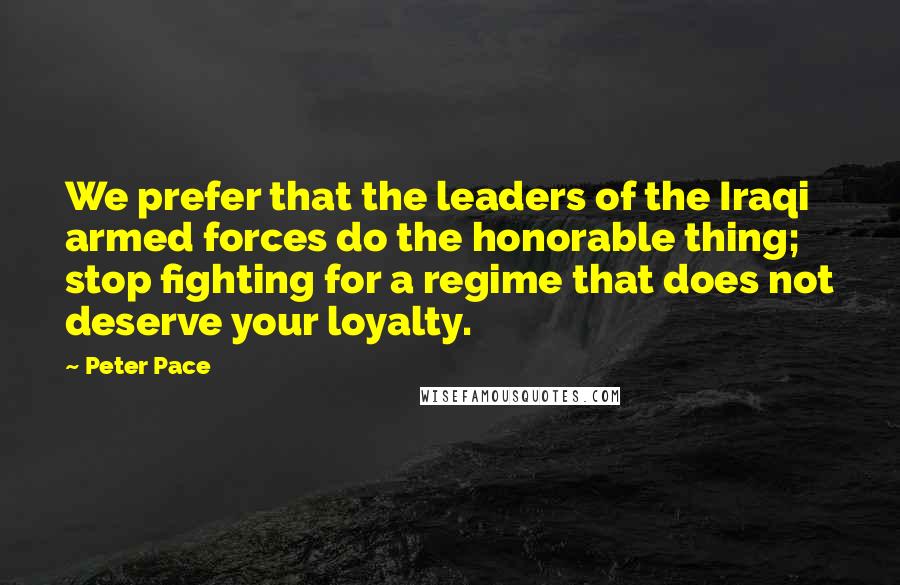 Peter Pace Quotes: We prefer that the leaders of the Iraqi armed forces do the honorable thing; stop fighting for a regime that does not deserve your loyalty.