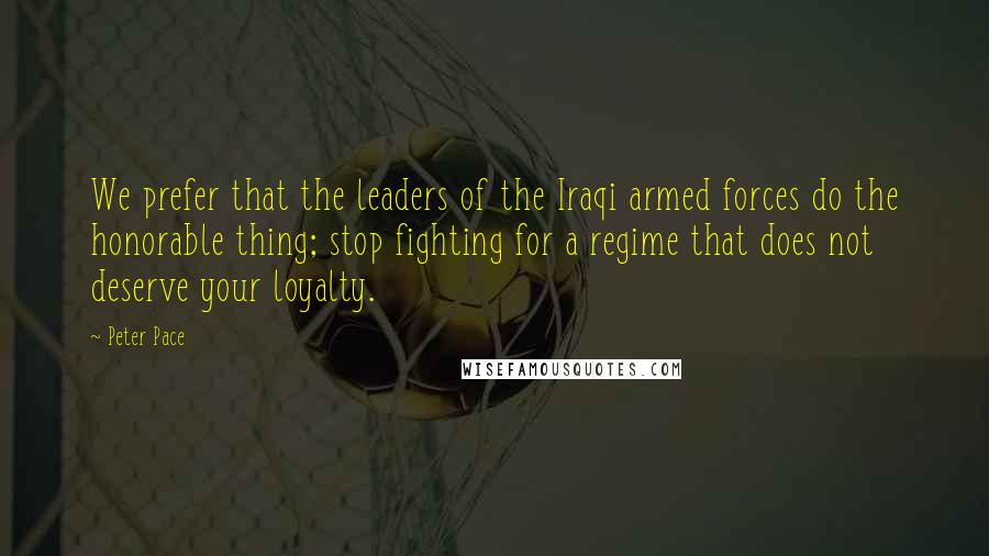 Peter Pace Quotes: We prefer that the leaders of the Iraqi armed forces do the honorable thing; stop fighting for a regime that does not deserve your loyalty.