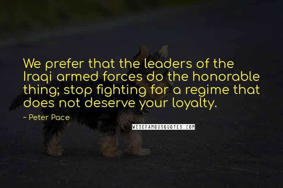 Peter Pace Quotes: We prefer that the leaders of the Iraqi armed forces do the honorable thing; stop fighting for a regime that does not deserve your loyalty.