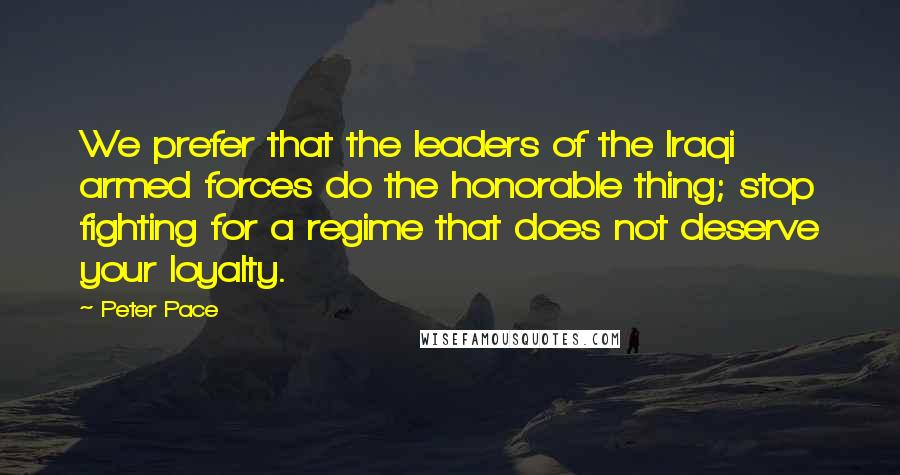 Peter Pace Quotes: We prefer that the leaders of the Iraqi armed forces do the honorable thing; stop fighting for a regime that does not deserve your loyalty.