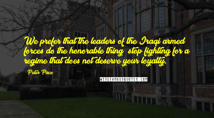 Peter Pace Quotes: We prefer that the leaders of the Iraqi armed forces do the honorable thing; stop fighting for a regime that does not deserve your loyalty.