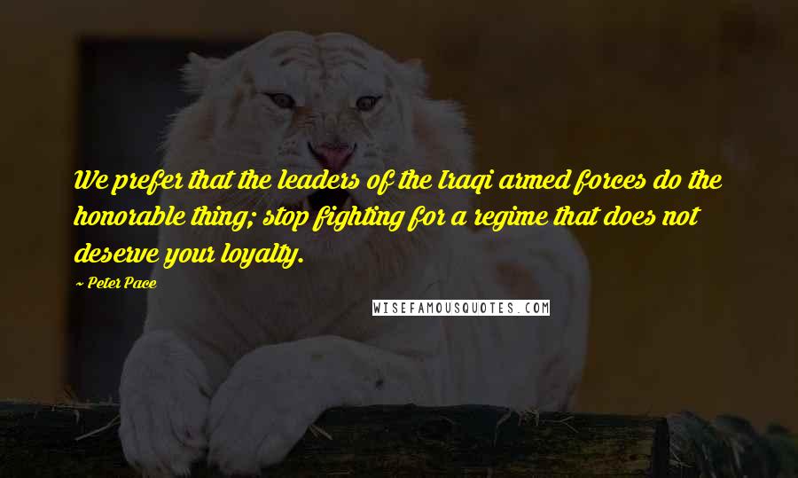 Peter Pace Quotes: We prefer that the leaders of the Iraqi armed forces do the honorable thing; stop fighting for a regime that does not deserve your loyalty.