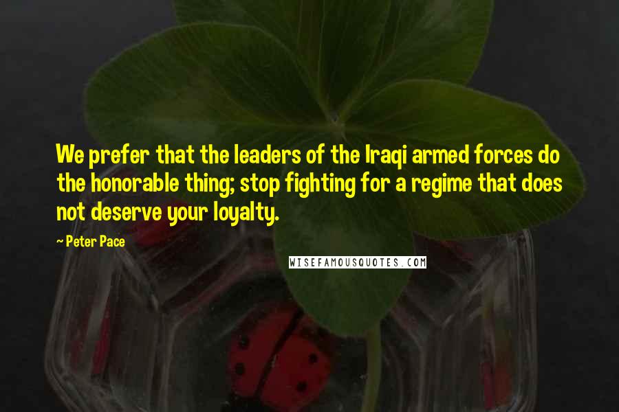 Peter Pace Quotes: We prefer that the leaders of the Iraqi armed forces do the honorable thing; stop fighting for a regime that does not deserve your loyalty.