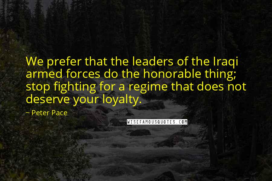 Peter Pace Quotes: We prefer that the leaders of the Iraqi armed forces do the honorable thing; stop fighting for a regime that does not deserve your loyalty.