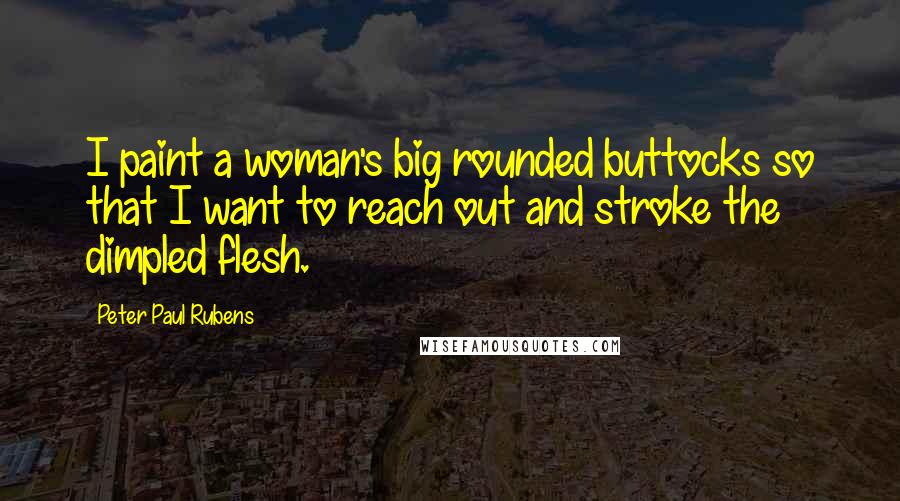 Peter Paul Rubens Quotes: I paint a woman's big rounded buttocks so that I want to reach out and stroke the dimpled flesh.