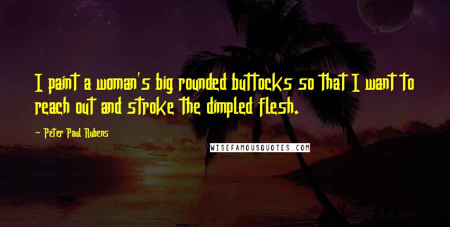 Peter Paul Rubens Quotes: I paint a woman's big rounded buttocks so that I want to reach out and stroke the dimpled flesh.