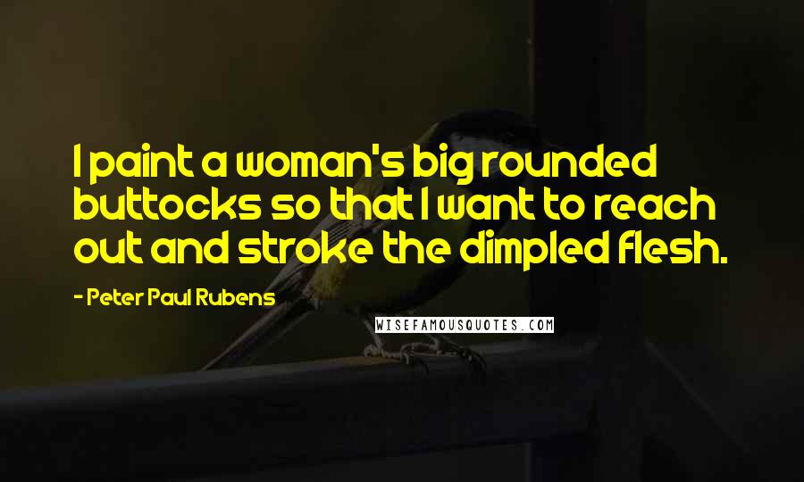 Peter Paul Rubens Quotes: I paint a woman's big rounded buttocks so that I want to reach out and stroke the dimpled flesh.