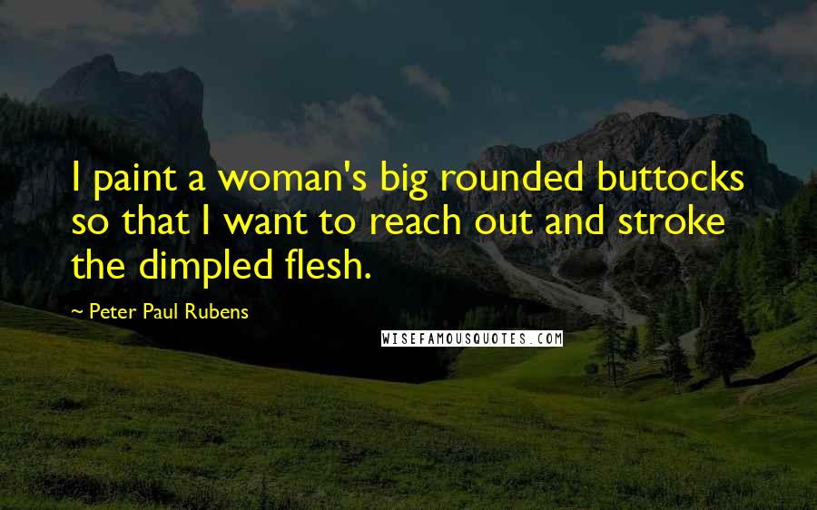 Peter Paul Rubens Quotes: I paint a woman's big rounded buttocks so that I want to reach out and stroke the dimpled flesh.