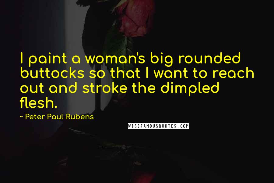 Peter Paul Rubens Quotes: I paint a woman's big rounded buttocks so that I want to reach out and stroke the dimpled flesh.