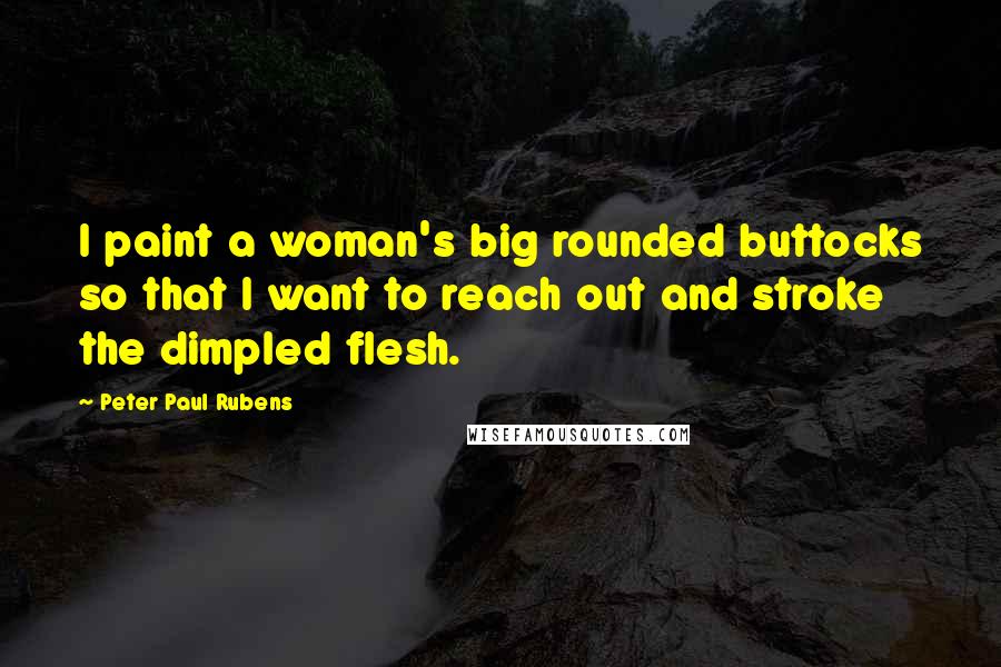 Peter Paul Rubens Quotes: I paint a woman's big rounded buttocks so that I want to reach out and stroke the dimpled flesh.