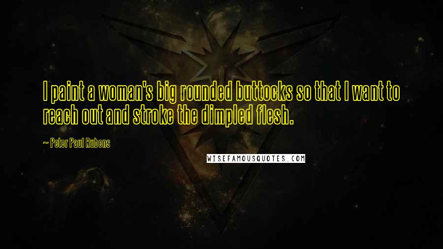 Peter Paul Rubens Quotes: I paint a woman's big rounded buttocks so that I want to reach out and stroke the dimpled flesh.