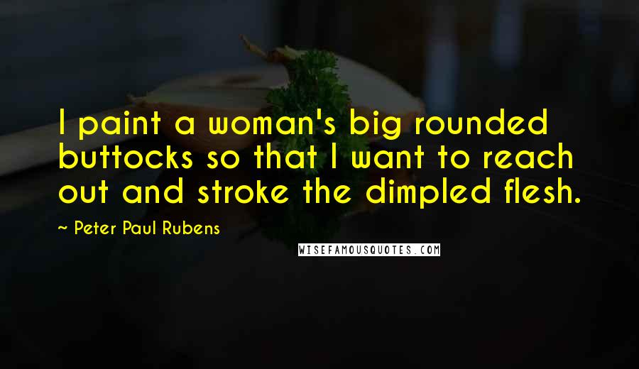 Peter Paul Rubens Quotes: I paint a woman's big rounded buttocks so that I want to reach out and stroke the dimpled flesh.