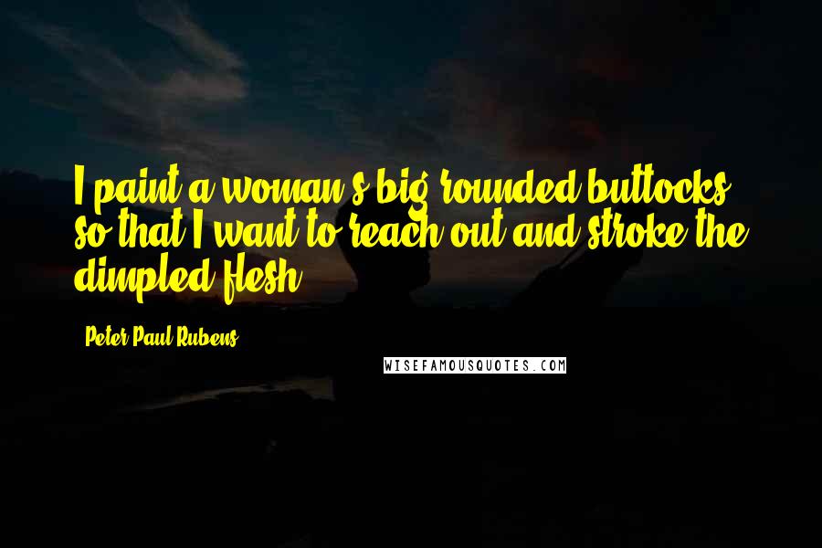 Peter Paul Rubens Quotes: I paint a woman's big rounded buttocks so that I want to reach out and stroke the dimpled flesh.