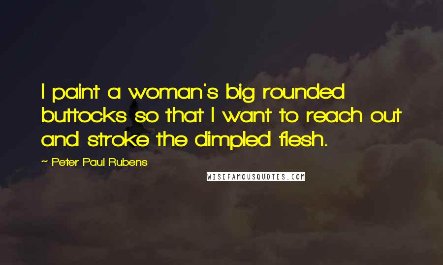 Peter Paul Rubens Quotes: I paint a woman's big rounded buttocks so that I want to reach out and stroke the dimpled flesh.