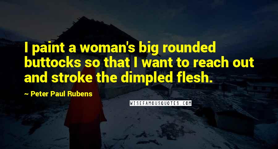 Peter Paul Rubens Quotes: I paint a woman's big rounded buttocks so that I want to reach out and stroke the dimpled flesh.