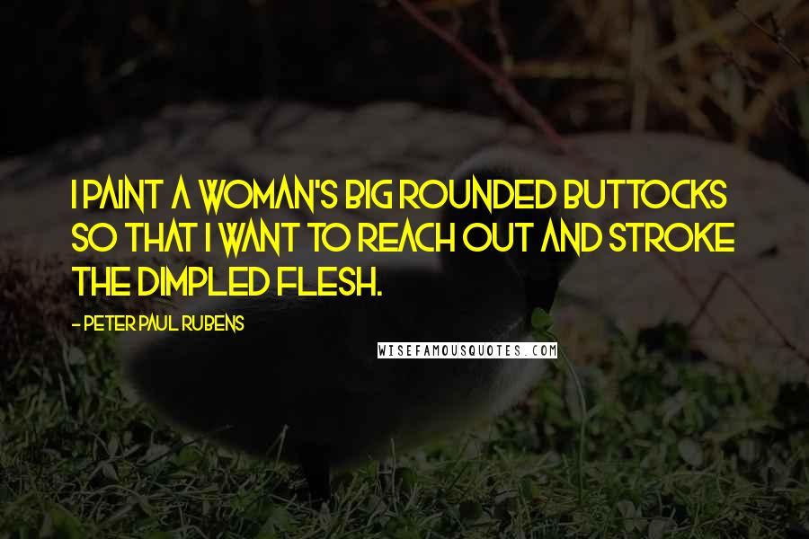 Peter Paul Rubens Quotes: I paint a woman's big rounded buttocks so that I want to reach out and stroke the dimpled flesh.