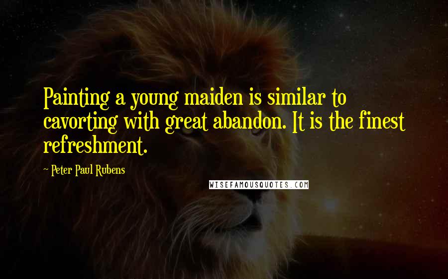 Peter Paul Rubens Quotes: Painting a young maiden is similar to cavorting with great abandon. It is the finest refreshment.