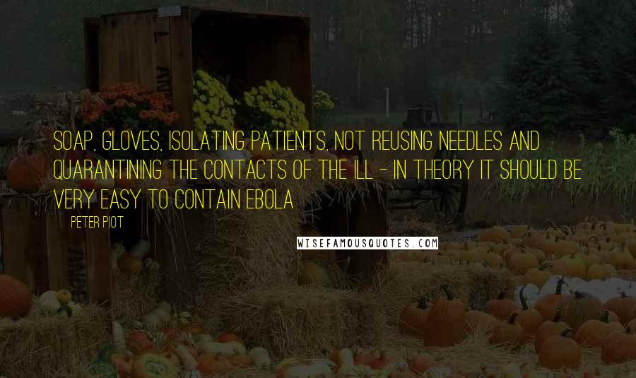 Peter Piot Quotes: Soap, gloves, isolating patients, not reusing needles and quarantining the contacts of the ill - in theory it should be very easy to contain Ebola