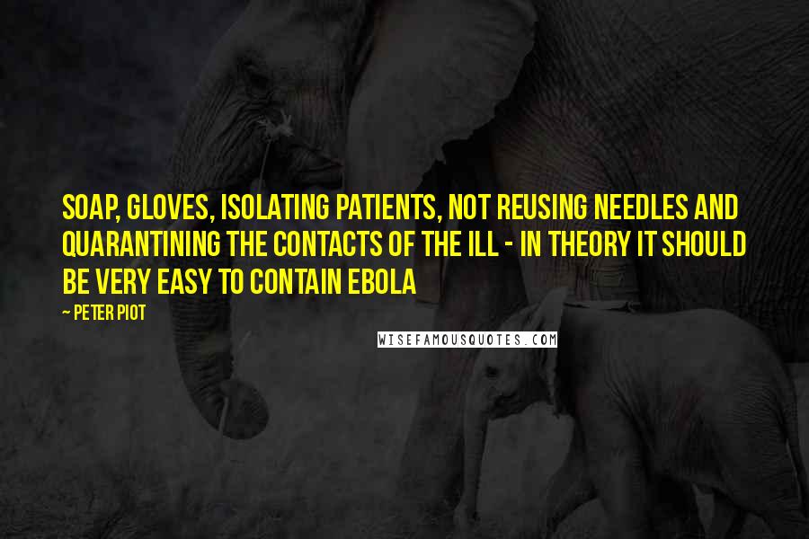 Peter Piot Quotes: Soap, gloves, isolating patients, not reusing needles and quarantining the contacts of the ill - in theory it should be very easy to contain Ebola