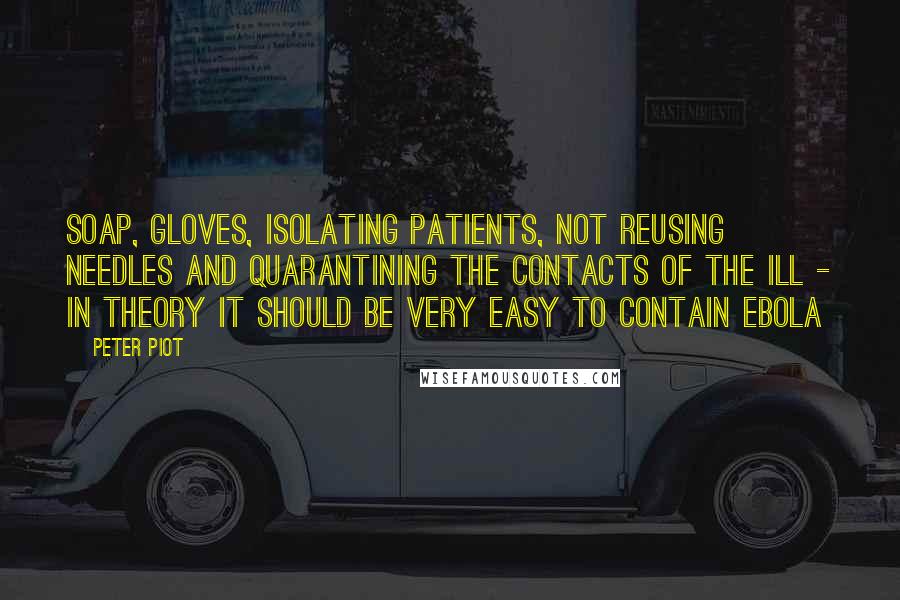 Peter Piot Quotes: Soap, gloves, isolating patients, not reusing needles and quarantining the contacts of the ill - in theory it should be very easy to contain Ebola
