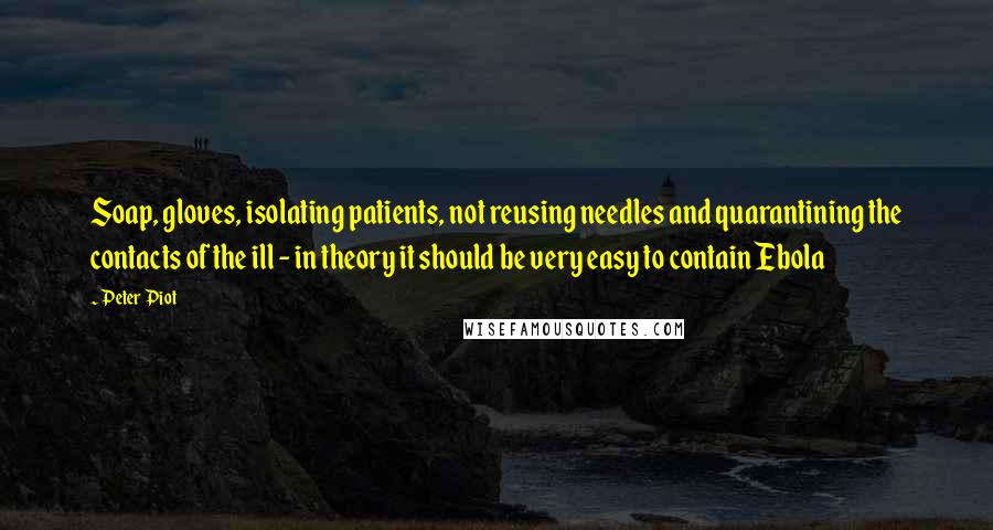 Peter Piot Quotes: Soap, gloves, isolating patients, not reusing needles and quarantining the contacts of the ill - in theory it should be very easy to contain Ebola