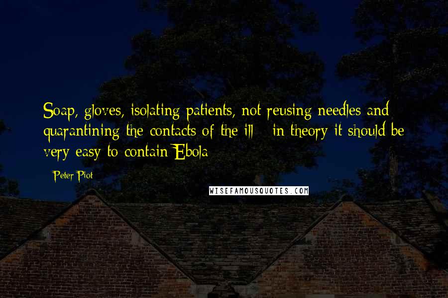 Peter Piot Quotes: Soap, gloves, isolating patients, not reusing needles and quarantining the contacts of the ill - in theory it should be very easy to contain Ebola