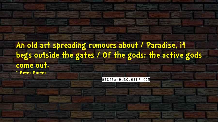 Peter Porter Quotes: An old art spreading rumours about / Paradise, it begs outside the gates / Of the gods: the active gods come out.