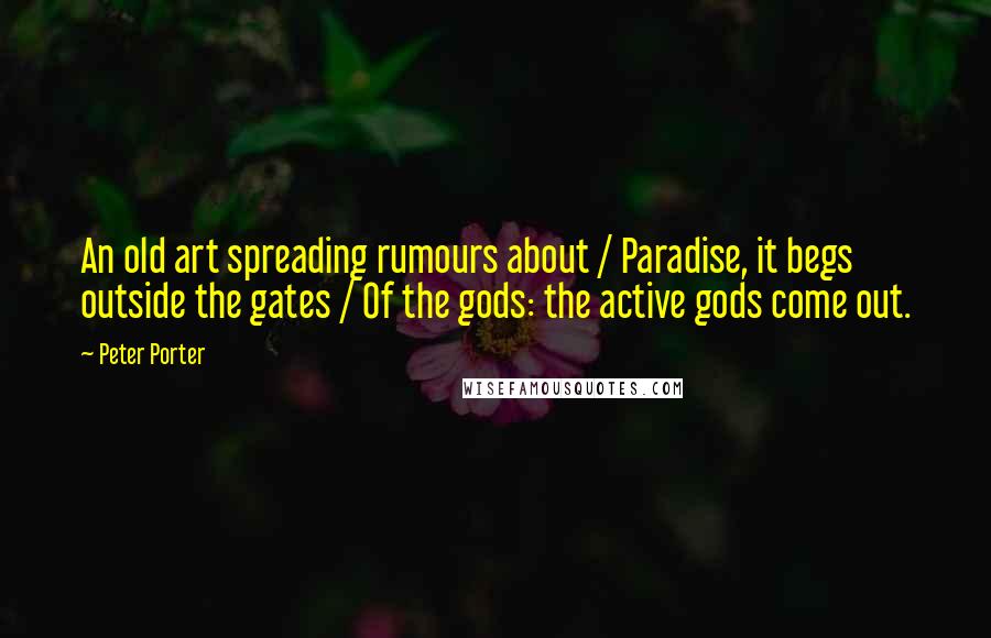 Peter Porter Quotes: An old art spreading rumours about / Paradise, it begs outside the gates / Of the gods: the active gods come out.