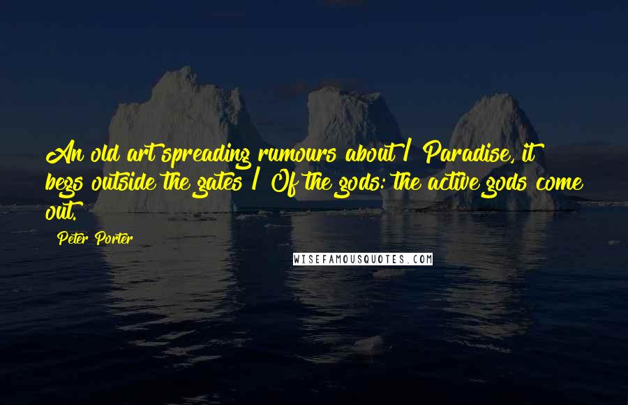 Peter Porter Quotes: An old art spreading rumours about / Paradise, it begs outside the gates / Of the gods: the active gods come out.