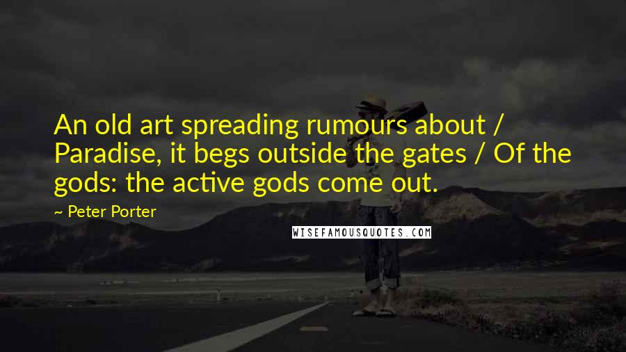 Peter Porter Quotes: An old art spreading rumours about / Paradise, it begs outside the gates / Of the gods: the active gods come out.