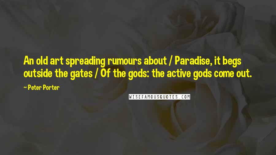 Peter Porter Quotes: An old art spreading rumours about / Paradise, it begs outside the gates / Of the gods: the active gods come out.