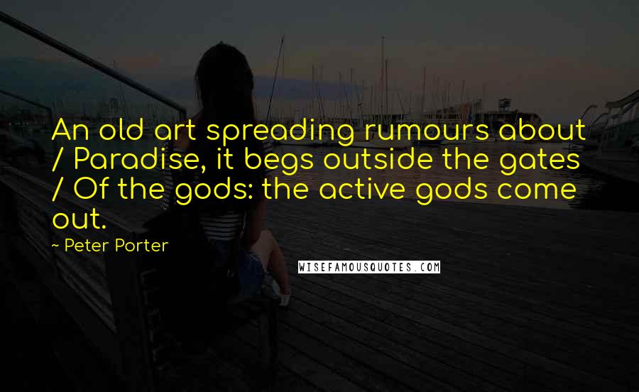 Peter Porter Quotes: An old art spreading rumours about / Paradise, it begs outside the gates / Of the gods: the active gods come out.