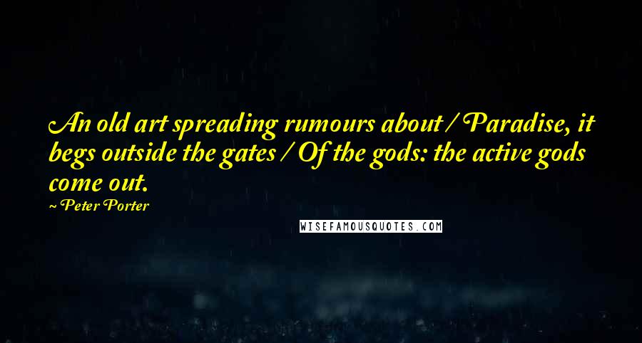 Peter Porter Quotes: An old art spreading rumours about / Paradise, it begs outside the gates / Of the gods: the active gods come out.